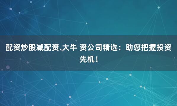 配资炒股减配资.大牛 资公司精选：助您把握投资先机！