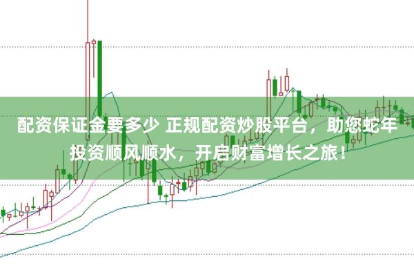 配资保证金要多少 正规配资炒股平台，助您蛇年投资顺风顺水，开启财富增长之旅！