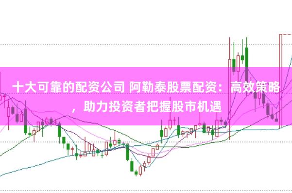 十大可靠的配资公司 阿勒泰股票配资：高效策略，助力投资者把握股市机遇