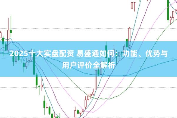 2025十大实盘配资 易盛通如何：功能、优势与用户评价全解析