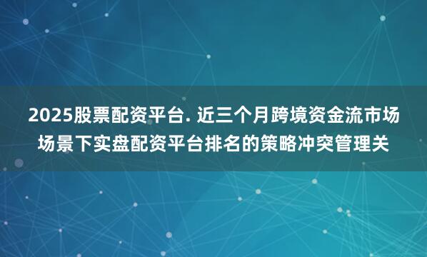 2025股票配资平台. 近三个月跨境资金流市场场景下实盘配资平台排名的策略冲突管理关