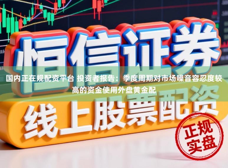 国内正在规配资平台 投资者报告：季度周期对市场噪音容忍度较高的资金使用外盘黄金配