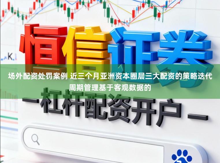 场外配资处罚案例 近三个月亚洲资本圈层三大配资的策略迭代周期管理基于客观数据的