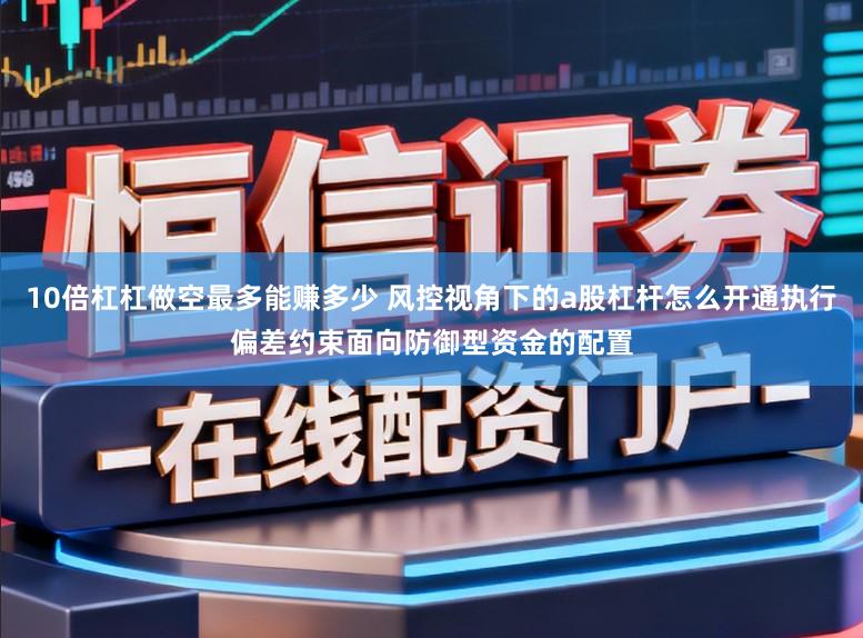 10倍杠杠做空最多能赚多少 风控视角下的a股杠杆怎么开通执行偏差约束面向防御型资金的配置