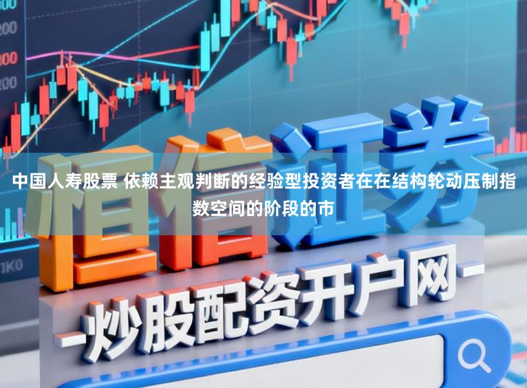 中国人寿股票 依赖主观判断的经验型投资者在在结构轮动压制指数空间的阶段的市