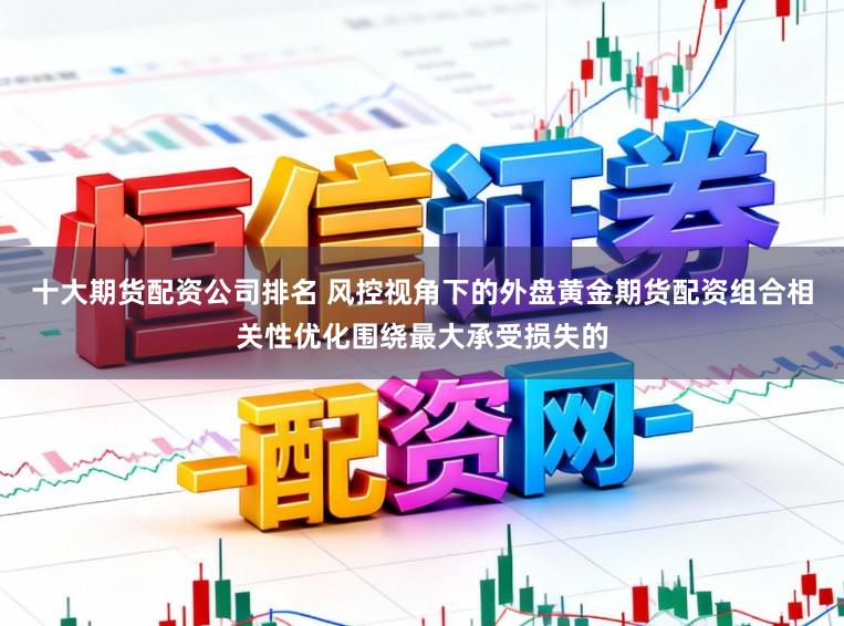 十大期货配资公司排名 风控视角下的外盘黄金期货配资组合相关性优化围绕最大承受损失的