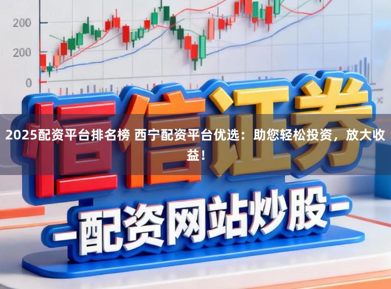 2025配资平台排名榜 西宁配资平台优选：助您轻松投资，放大收益！