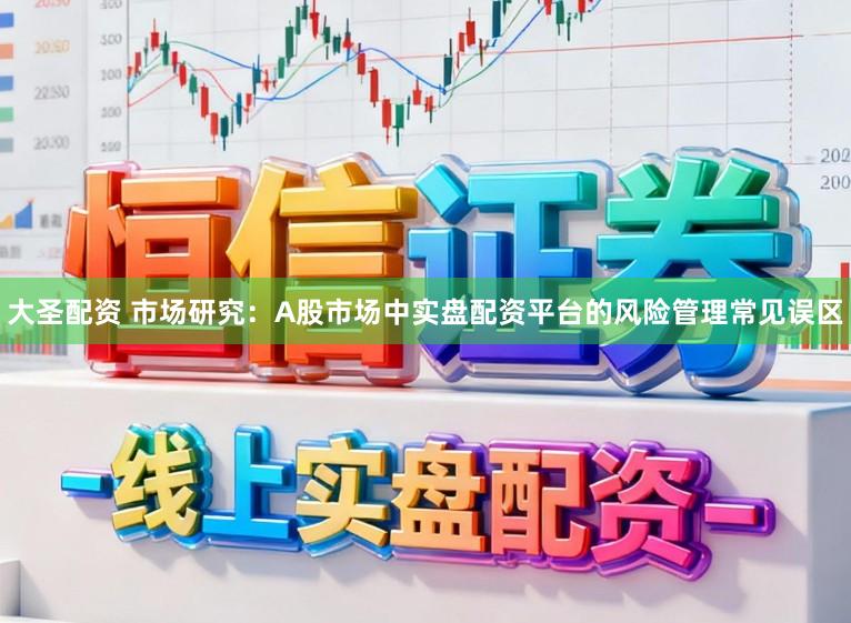 大圣配资 市场研究：A股市场中实盘配资平台的风险管理常见误区